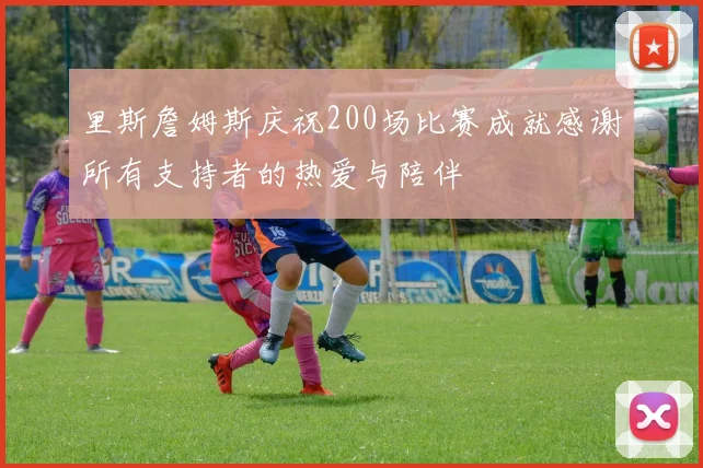 里斯詹姆斯庆祝200场比赛成就感谢所有支持者的热爱与陪伴