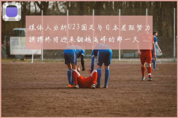媒体人分析U23国足与日本差距努力拼搏终将迎来翻越高峰的那一天