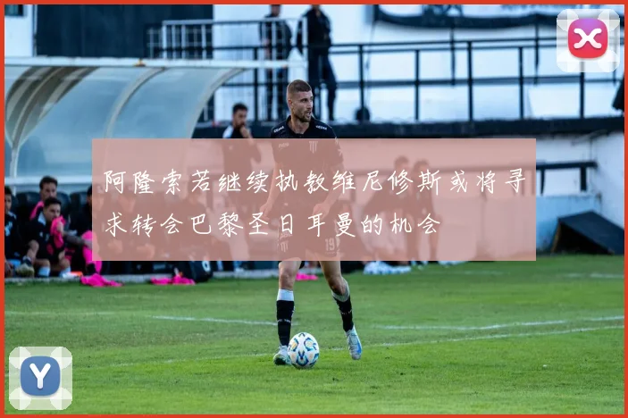 阿隆索若继续执教维尼修斯或将寻求转会巴黎圣日耳曼的机会