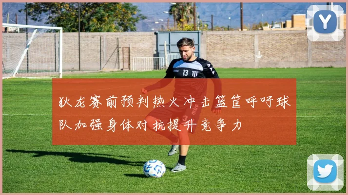 狄龙赛前预判热火冲击篮筐呼吁球队加强身体对抗提升竞争力
