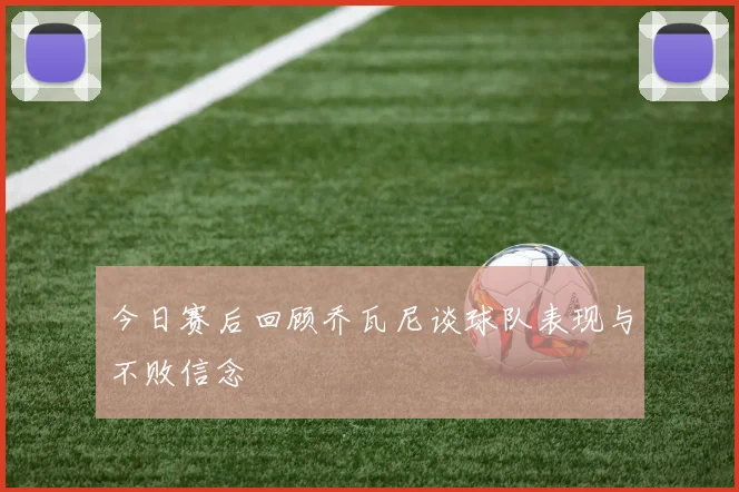 今日赛后回顾乔瓦尼谈球队表现与不败信念