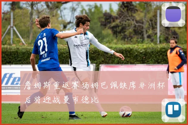 詹姆斯重返赛场姆巴佩缺席非洲杯后将迎战曼市德比