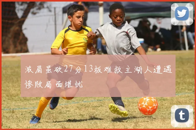 浓眉虽砍27分13板难救主湖人遭遇惨败局面堪忧