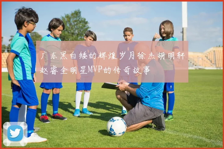 广东黑白矮的辉煌岁月徐杰胡明轩赵睿全明星MVP的传奇故事