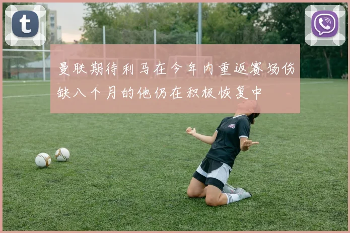 曼联期待利马在今年内重返赛场伤缺八个月的他仍在积极恢复中