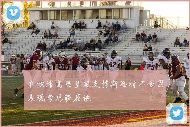 利物浦高层坚定支持斯洛特不会因表现考虑解雇他