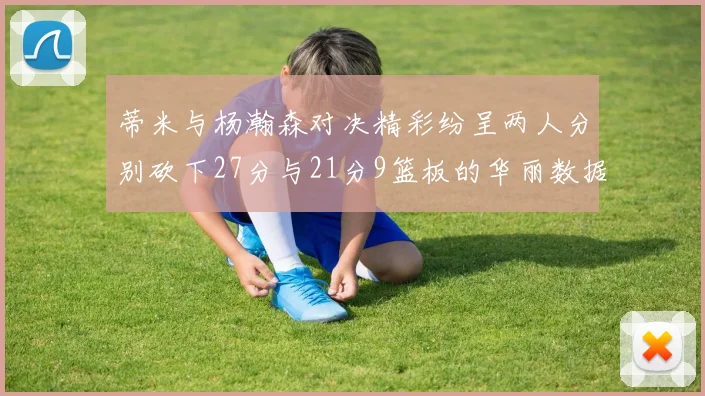 蒂米与杨瀚森对决精彩纷呈两人分别砍下27分与21分9篮板的华丽数据