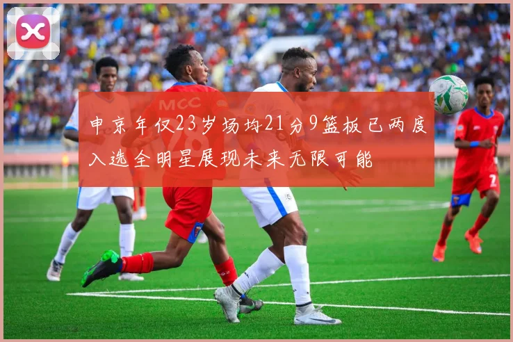 申京年仅23岁场均21分9篮板已两度入选全明星展现未来无限可能