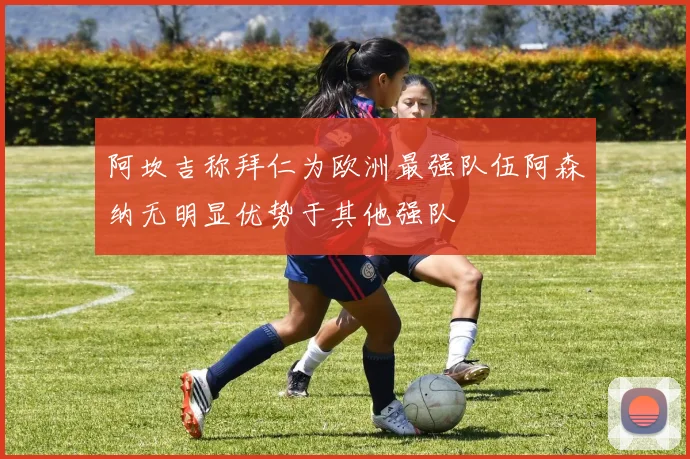 阿坎吉称拜仁为欧洲最强队伍阿森纳无明显优势于其他强队