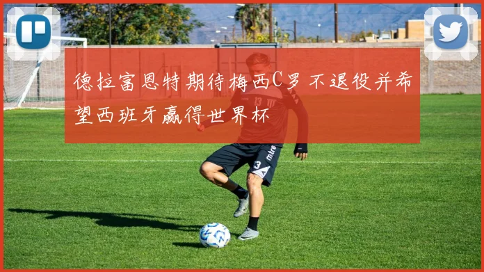 德拉富恩特期待梅西C罗不退役并希望西班牙赢得世界杯