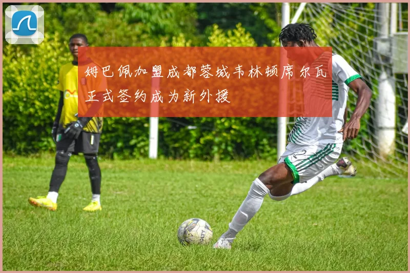 姆巴佩加盟成都蓉城韦林顿席尔瓦正式签约成为新外援