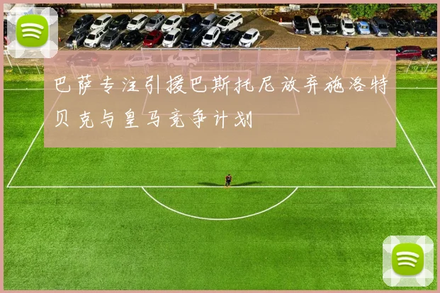 巴萨专注引援巴斯托尼放弃施洛特贝克与皇马竞争计划
