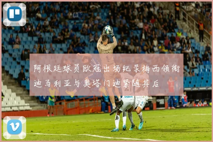 阿根廷球员欧冠出场纪录梅西领衔迪马利亚与奥塔门迪紧随其后