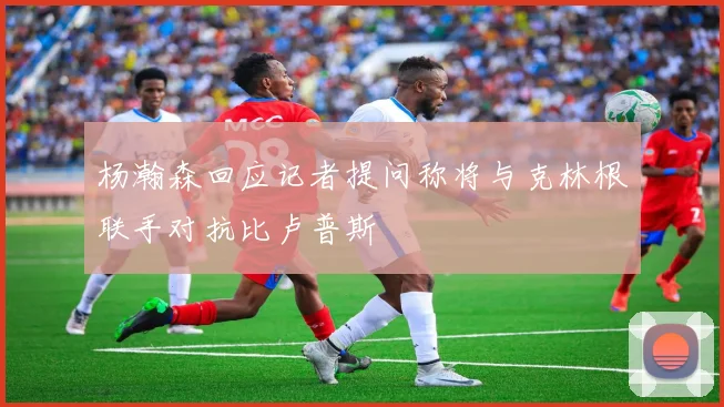 杨瀚森回应记者提问称将与克林根联手对抗比卢普斯