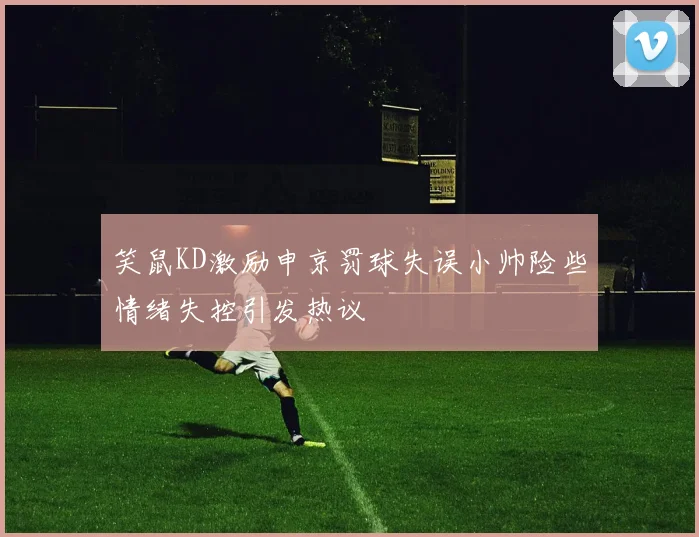 笑鼠KD激励申京罚球失误小帅险些情绪失控引发热议