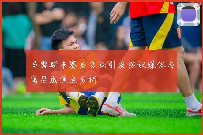 马雷斯卡赛后言论引发热议媒体与高层成焦点分析