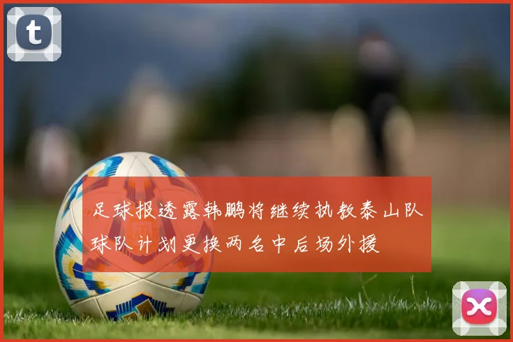 足球报透露韩鹏将继续执教泰山队球队计划更换两名中后场外援