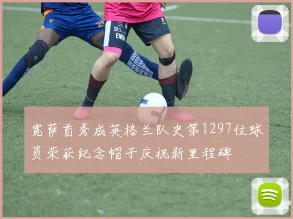 宽萨首秀成英格兰队史第1297位球员荣获纪念帽子庆祝新里程碑