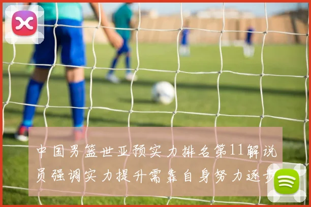 中国男篮世亚预实力排名第11解说员强调实力提升需靠自身努力逐步实现
