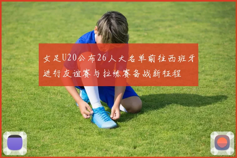 女足U20公布26人大名单前往西班牙进行友谊赛与拉练赛备战新征程