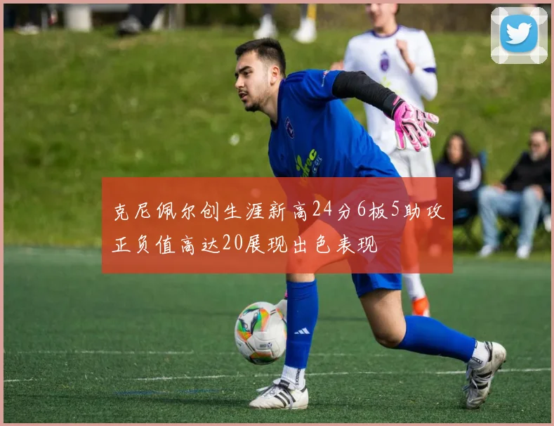 克尼佩尔创生涯新高24分6板5助攻正负值高达20展现出色表现