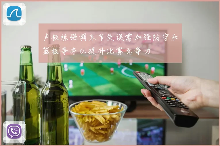 卢教练强调末节失误需加强防守和篮板争夺以提升比赛竞争力
