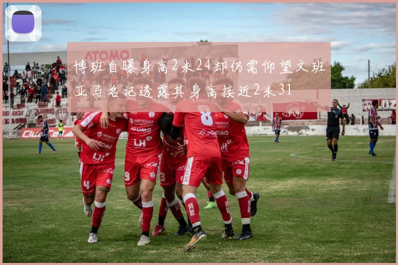 博班自曝身高2米24却仍需仰望文班亚马名记透露其身高接近2米31