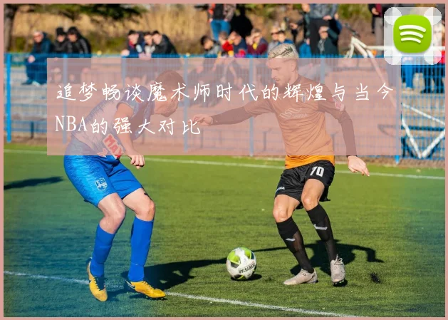 追梦畅谈魔术师时代的辉煌与当今NBA的强大对比
